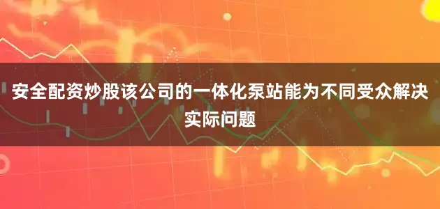 安全配资炒股该公司的一体化泵站能为不同受众解决实际问题