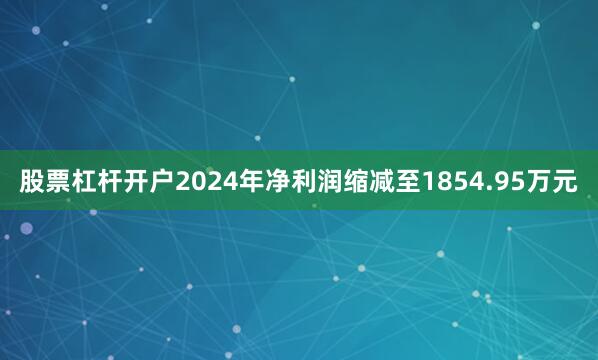 股票杠杆开户2024年净利润缩减至1854.95万元