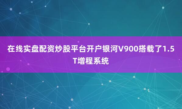 在线实盘配资炒股平台开户银河V900搭载了1.5T增程系统